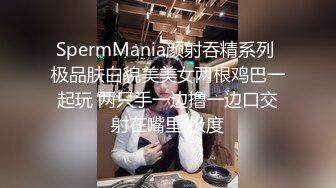 SpermMania颜射吞精系列 极品肤白貌美美女两根鸡巴一起玩 两只手一边撸一边口交射在嘴里 极度