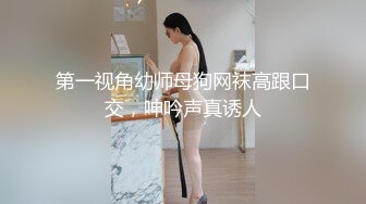 第一视角幼师母狗网袜高跟口交，呻吟声真诱人