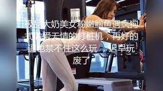 极品大奶美女粉嫩鲍鱼遇疯狗式做爱无情的打桩机，再好的逼也禁不住这么玩 ，迟早玩废了