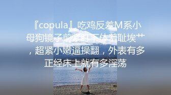 『copula』吃鸡反差M系小母狗镜子前紧盯下体羞耻埃艹，超紧小嫩逼操翻，外表有多正经床上就有多淫荡